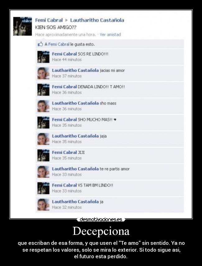 Decepciona - que escriban de esa forma, y que usen el Te amo sin sentido. Ya no
se respetan los valores, solo se mira lo exterior. Si todo sigue asi,
el futuro esta perdido. 