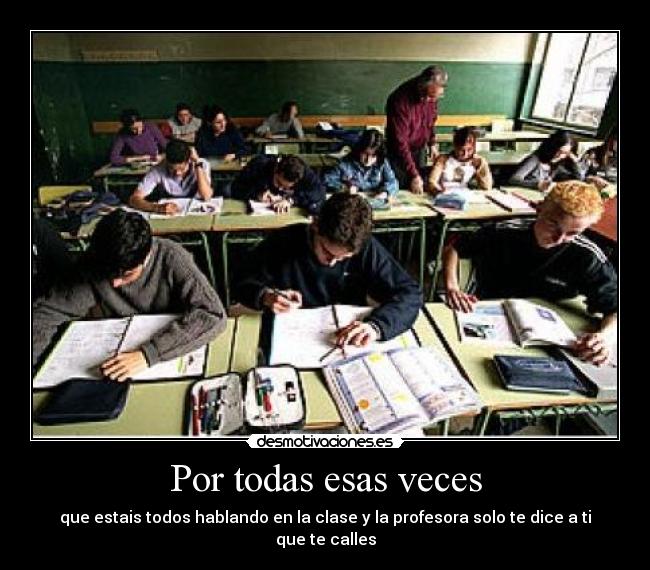 Por todas esas veces - que estais todos hablando en la clase y la profesora solo te dice a ti que te calles
