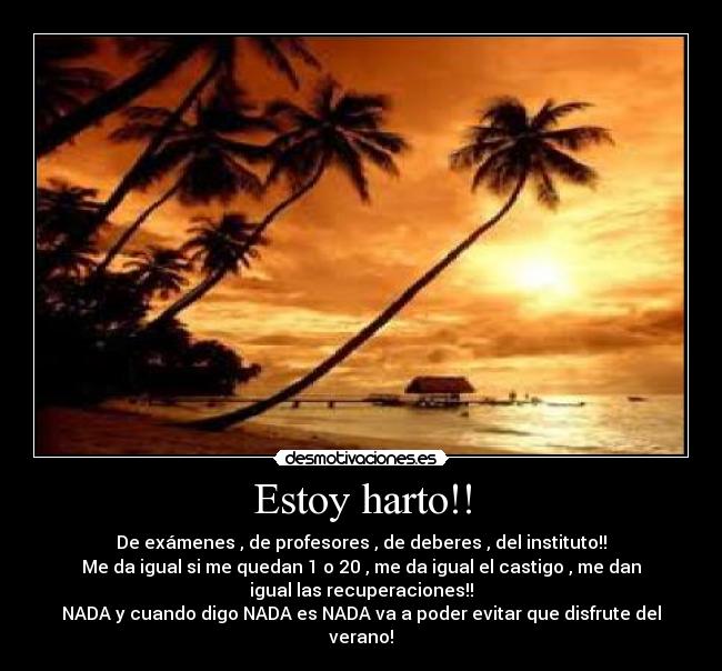 Estoy harto!! - De exámenes , de profesores , de deberes , del instituto!!
Me da igual si me quedan 1 o 20 , me da igual el castigo , me dan
igual las recuperaciones!!
NADA y cuando digo NADA es NADA va a poder evitar que disfrute del
verano!