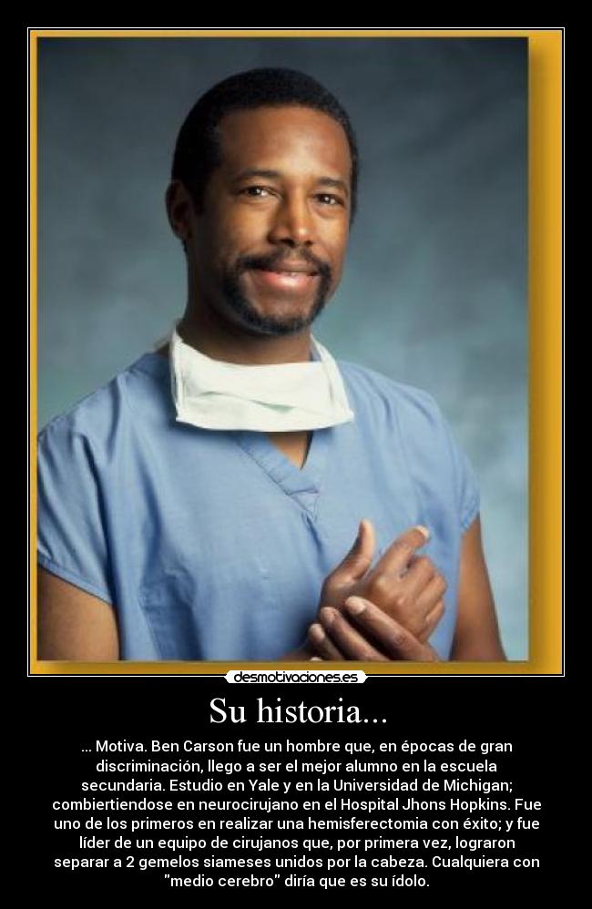 Su historia... - ... Motiva. Ben Carson fue un hombre que, en épocas de gran
discriminación, llego a ser el mejor alumno en la escuela
secundaria. Estudio en Yale y en la Universidad de Michigan;
combiertiendose en neurocirujano en el Hospital Jhons Hopkins. Fue
uno de los primeros en realizar una hemisferectomia con éxito; y fue
líder de un equipo de cirujanos que, por primera vez, lograron
separar a 2 gemelos siameses unidos por la cabeza. Cualquiera con
medio cerebro diría que es su ídolo.