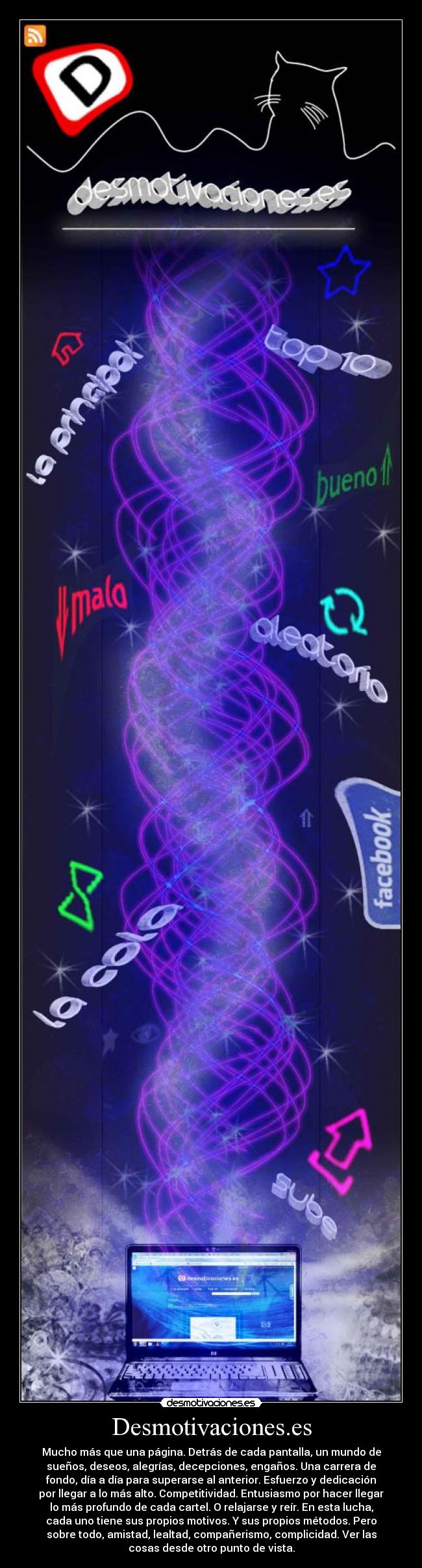 Desmotivaciones.es - Mucho más que una página. Detrás de cada pantalla, un mundo de
sueños, deseos, alegrías, decepciones, engaños. Una carrera de
fondo, día a día para superarse al anterior. Esfuerzo y dedicación
por llegar a lo más alto. Competitividad. Entusiasmo por hacer llegar
lo más profundo de cada cartel. O relajarse y reír. En esta lucha,
cada uno tiene sus propios motivos. Y sus propios métodos. Pero
sobre todo, amistad, lealtad, compañerismo, complicidad. Ver las
cosas desde otro punto de vista.