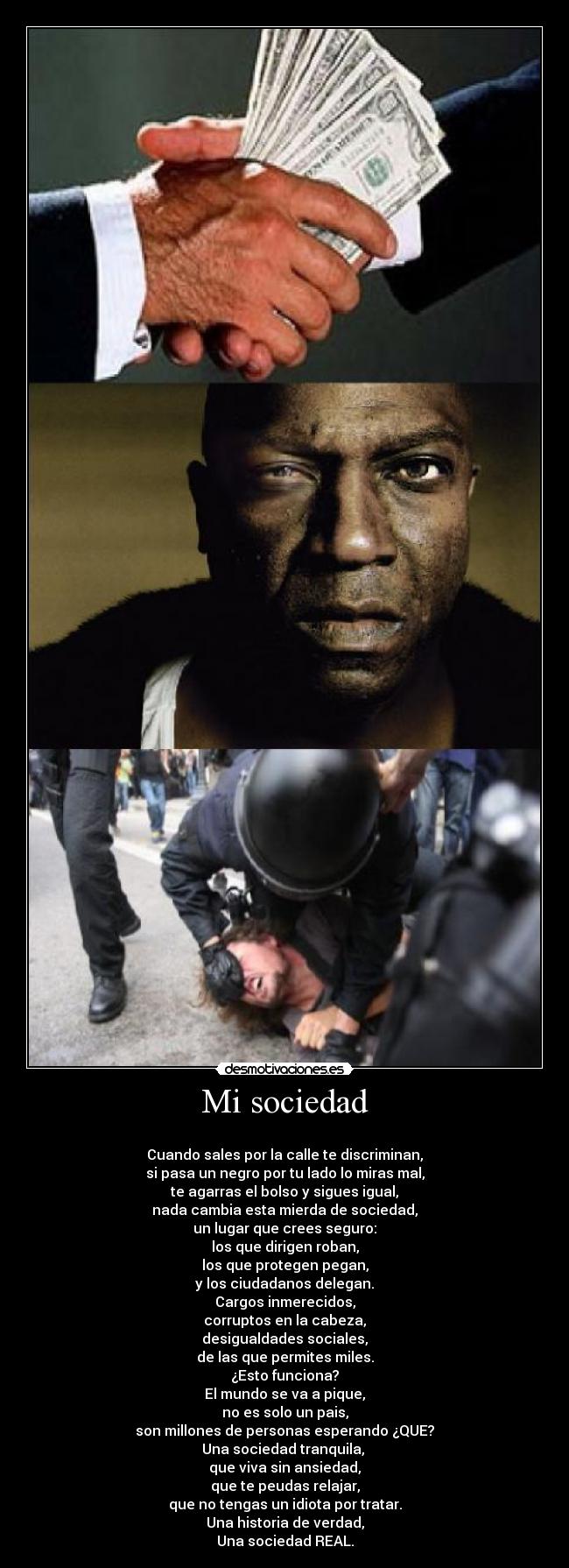 Mi sociedad - 
Cuando sales por la calle te discriminan,
si pasa un negro por tu lado lo miras mal,
te agarras el bolso y sigues igual,
nada cambia esta mierda de sociedad,
un lugar que crees seguro:
los que dirigen roban,
los que protegen pegan,
y los ciudadanos delegan.
Cargos inmerecidos,
corruptos en la cabeza,
desigualdades sociales,
de las que permites miles.
¿Esto funciona?
El mundo se va a pique,
no es solo un pais,
son millones de personas esperando ¿QUE?
Una sociedad tranquila, 
que viva sin ansiedad,
que te peudas relajar,
que no tengas un idiota por tratar.
Una historia de verdad,
Una sociedad REAL.