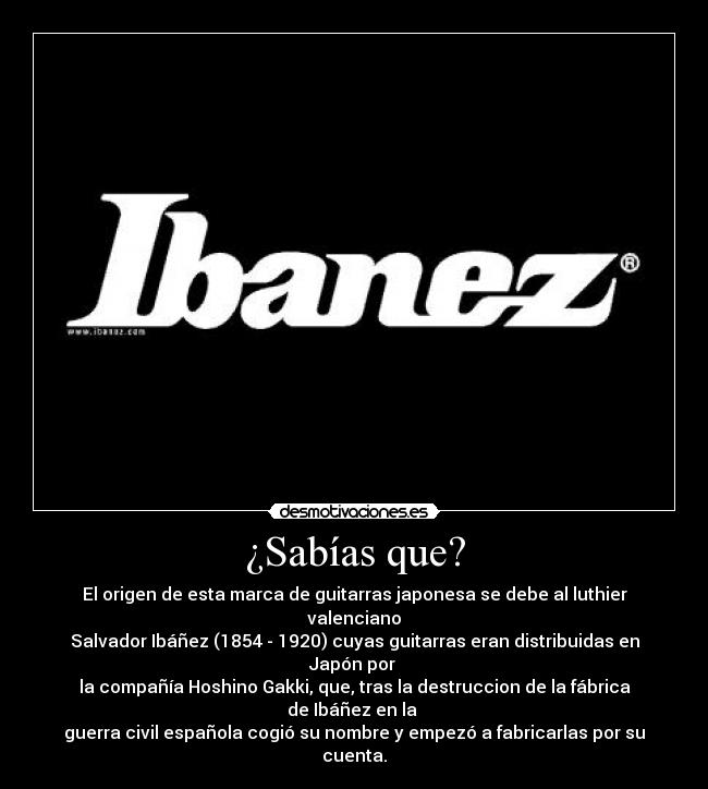 ¿Sabías que? - El origen de esta marca de guitarras japonesa se debe al luthier valenciano
Salvador Ibáñez (1854 - 1920) cuyas guitarras eran distribuidas en Japón por 
la compañía Hoshino Gakki, que, tras la destruccion de la fábrica de Ibáñez en la 
guerra civil española cogió su nombre y empezó a fabricarlas por su cuenta.
