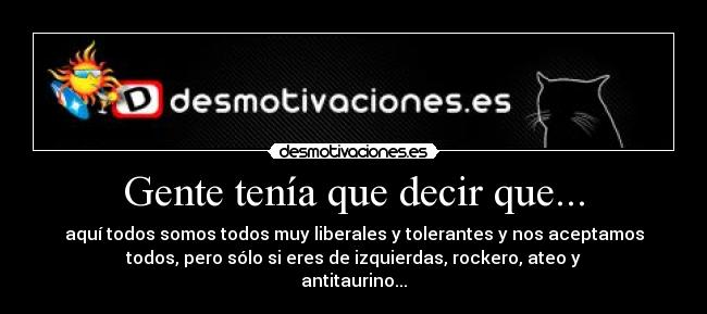 Gente tenía que decir que... - aquí todos somos todos muy liberales y tolerantes y nos aceptamos
todos, pero sólo si eres de izquierdas, rockero, ateo y
antitaurino...