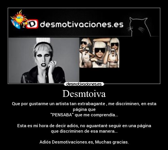Desmtoiva - Que por gustarme un artista tan extrabagante , me discriminen, en esta
página que
PENSABA que me comprendía...

Esta es mi hora de decir adiós, no aguantaré seguir en una página
que discriminen de esa manera...

Adiós Desmotivaciones.es, Muchas gracias.