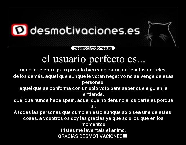 el usuario perfecto es... - aquel que entra para pasarlo bien y no paraa criticar los carteles 
de los demás, aquel que aunque le voten negativo no se venga de esas personas,
aquel que se conforma con un solo voto para saber que alguien le entiende,
quel que nunca hace spam, aquel que no denuncia los carteles porque si.
A todas las personas que cumplen esto aunque solo sea una de estas 
cosas, a vosotros os doy las gracias ya que sois los que en los momentos
tristes me levantais el animo.
GRACIAS DESMOTIVACIONES!!!! 