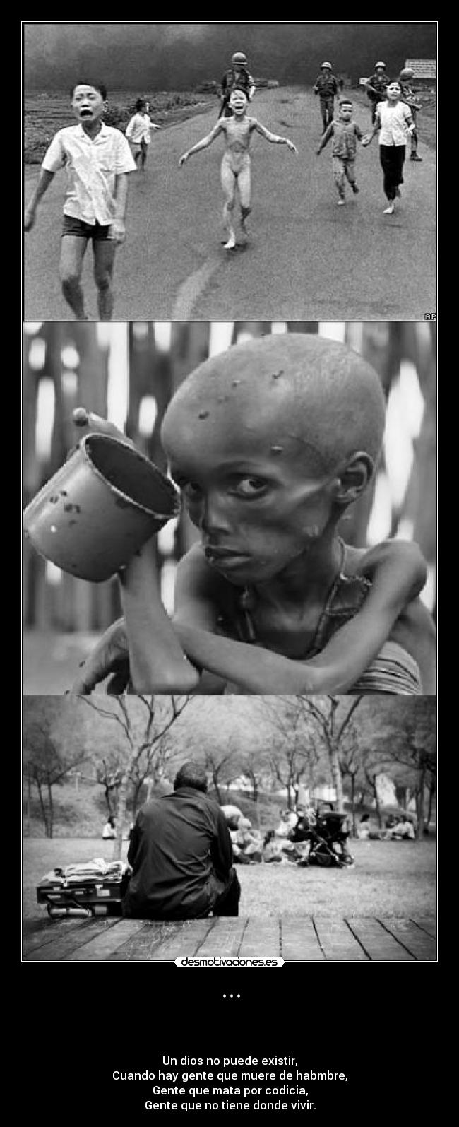 ... - 


Un dios no puede existir,
Cuando hay gente que muere de habmbre,
Gente que mata por codicia,
Gente que no tiene donde vivir.