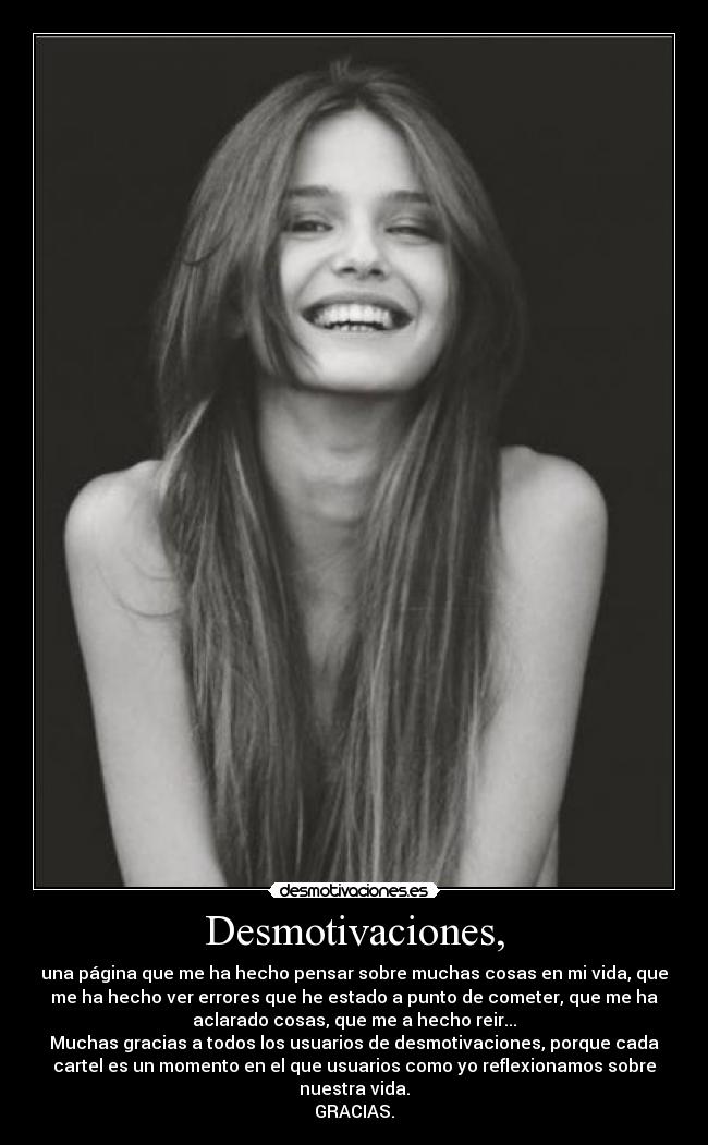 Desmotivaciones, - una página que me ha hecho pensar sobre muchas cosas en mi vida, que
me ha hecho ver errores que he estado a punto de cometer, que me ha
aclarado cosas, que me a hecho reir...
Muchas gracias a todos los usuarios de desmotivaciones, porque cada
cartel es un momento en el que usuarios como yo reflexionamos sobre
nuestra vida.
GRACIAS.