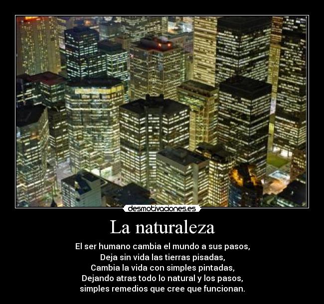 La naturaleza - El ser humano cambia el mundo a sus pasos,
Deja sin vida las tierras pisadas,
Cambia la vida con simples pintadas,
Dejando atras todo lo natural y los pasos,
simples remedios que cree que funcionan.