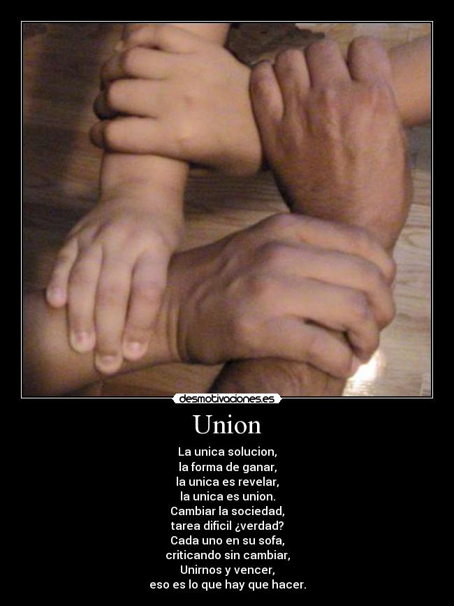 Union - La unica solucion,
la forma de ganar,
la unica es revelar,
la unica es union.
Cambiar la sociedad,
tarea dificil ¿verdad?
Cada uno en su sofa,
criticando sin cambiar,
Unirnos y vencer,
eso es lo que hay que hacer.