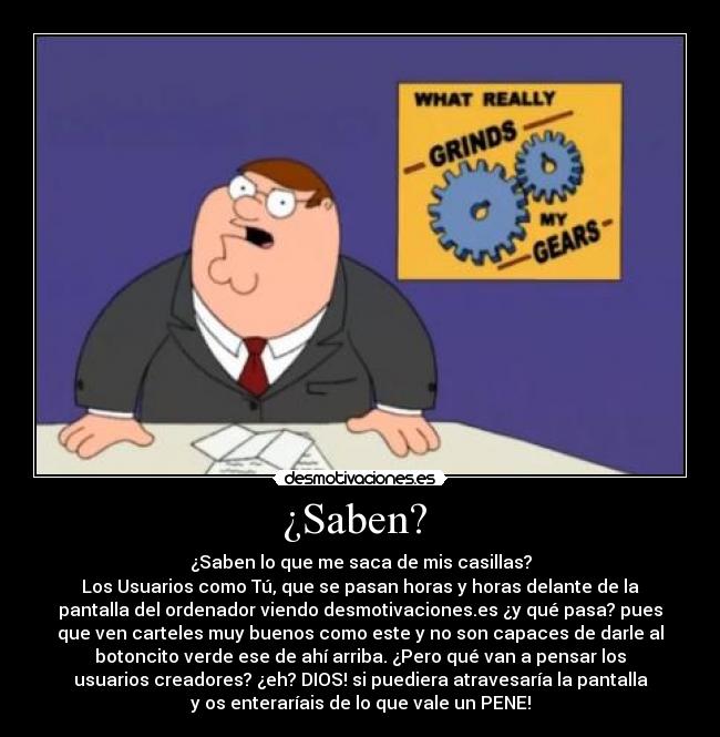 ¿Saben? - ¿Saben lo que me saca de mis casillas?
Los Usuarios como Tú, que se pasan horas y horas delante de la
pantalla del ordenador viendo desmotivaciones.es ¿y qué pasa? pues
que ven carteles muy buenos como este y no son capaces de darle al
botoncito verde ese de ahí arriba. ¿Pero qué van a pensar los
usuarios creadores? ¿eh? DIOS! si puediera atravesaría la pantalla
y os enteraríais de lo que vale un PENE!