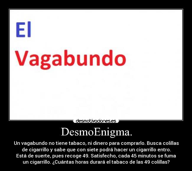 DesmoEnigma. - Un vagabundo no tiene tabaco, ni dinero para comprarlo. Busca colillas
de cigarrillo y sabe que con siete podrá hacer un cigarrillo entro.
Está de suerte, pues recoge 49. Satisfecho, cada 45 minutos se fuma
un cigarrillo. ¿Cuántas horas durará el tabaco de las 49 colillas?