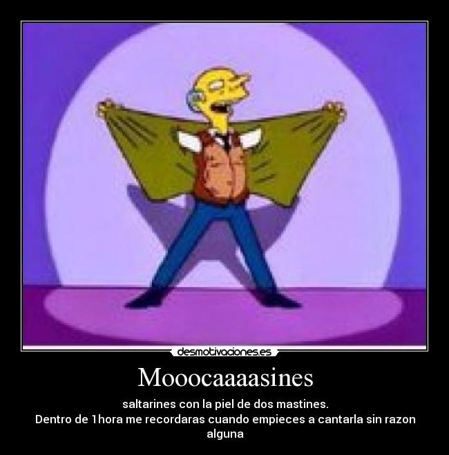 Mooocaaaasines - saltarines con la piel de dos mastines.
Dentro de 1hora me recordaras cuando empieces a cantarla sin razon alguna