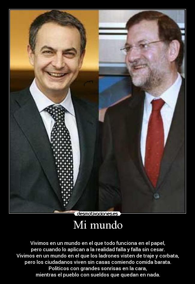 Mi mundo - 
Vivimos en un mundo en el que todo funciona en el papel,
pero cuando lo aplican a la realidad falla y falla sin cesar.
Vivimos en un mundo en el que los ladrones visten de traje y corbata,
pero los ciudadanos viven sin casas comiendo comida barata.
Politicos con grandes sonrisas en la cara,
mientras el pueblo con sueldos que quedan en nada.