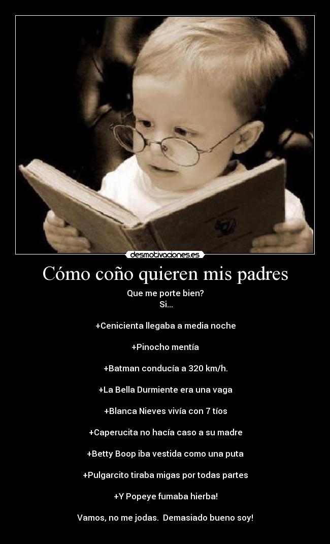 Cómo coño quieren mis padres - Que me porte bien?
 Si...

+Cenicienta llegaba a media noche

+Pinocho mentía

+Batman conducía a 320 km/h.

+La Bella Durmiente era una vaga

+Blanca Nieves vivía con 7 tíos

+Caperucita no hacía caso a su madre

+Betty Boop iba vestida como una puta

+Pulgarcito tiraba migas por todas partes

+Y Popeye fumaba hierba!

Vamos, no me jodas.  Demasiado bueno soy!
