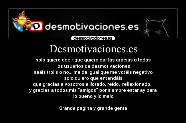 Desmotivaciones.es - solo quiero decir que quiero dar las gracias a todos
los usuarios de desmotivaciones
seáis trolls o no... me da igual que me votéis negativo
solo quiero que entendáis
que gracias a vosotros e llorado, reído, reflexionado...
y gracias a todos mis amigos por siempre estar ay para
lo bueno y lo malo
Grande pagina y grande gente