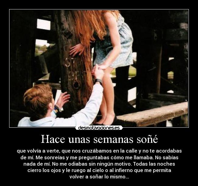 Hace unas semanas soñé - que volvía a verte, que nos cruzábamos en la calle y no te acordabas
de mí. Me sonreías y me preguntabas cómo me llamaba. No sabías
nada de mí. No me odiabas sin ningún motivo. Todas las noches
cierro los ojos y le ruego al cielo o al infierno que me permita
volver a soñar lo mismo...