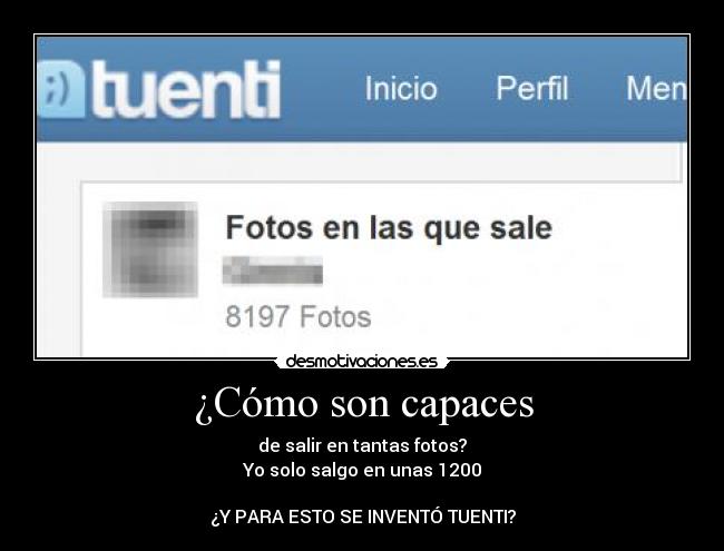 ¿Cómo son capaces - de salir en tantas fotos?
Yo solo salgo en unas 1200
¿Y PARA ESTO SE INVENTÓ TUENTI?