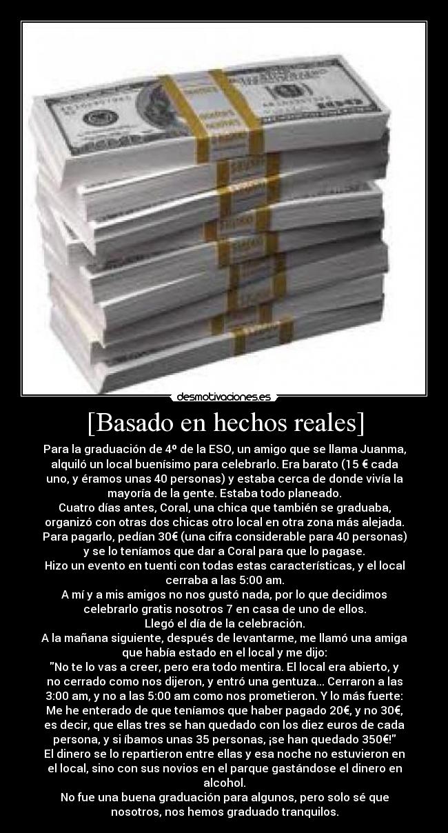 [Basado en hechos reales] - Para la graduación de 4º de la ESO, un amigo que se llama Juanma,
alquiló un local buenísimo para celebrarlo. Era barato (15 € cada
uno, y éramos unas 40 personas) y estaba cerca de donde vivía la
mayoría de la gente. Estaba todo planeado.
Cuatro días antes, Coral, una chica que también se graduaba,
organizó con otras dos chicas otro local en otra zona más alejada.
Para pagarlo, pedían 30€ (una cifra considerable para 40 personas)
y se lo teníamos que dar a Coral para que lo pagase.
Hizo un evento en tuenti con todas estas características, y el local
cerraba a las 5:00 am.
A mí y a mis amigos no nos gustó nada, por lo que decidimos
celebrarlo gratis nosotros 7 en casa de uno de ellos.
Llegó el día de la celebración.
A la mañana siguiente, después de levantarme, me llamó una amiga
que había estado en el local y me dijo:
No te lo vas a creer, pero era todo mentira. El local era abierto, y
no cerrado como nos dijeron, y entró una gentuza... Cerraron a las
3:00 am, y no a las 5:00 am como nos prometieron. Y lo más fuerte:
Me he enterado de que teníamos que haber pagado 20€, y no 30€,
es decir, que ellas tres se han quedado con los diez euros de cada
persona, y si íbamos unas 35 personas, ¡se han quedado 350€!
El dinero se lo repartieron entre ellas y esa noche no estuvieron en
el local, sino con sus novios en el parque gastándose el dinero en
alcohol.
No fue una buena graduación para algunos, pero solo sé que
nosotros, nos hemos graduado tranquilos.