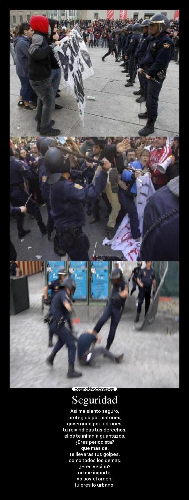 Seguridad - Asi me siento seguro,
protegido por matones,
governado por ladrones,
tu reivindicas tus derechos,
ellos te inflan a guantazos.
¿Eres periodista?
que mas da,
te llevaras tus golpes,
como todos los demas.
¿Eres vecino?
no me importa,
yo soy el orden,
tu eres lo urbano.
