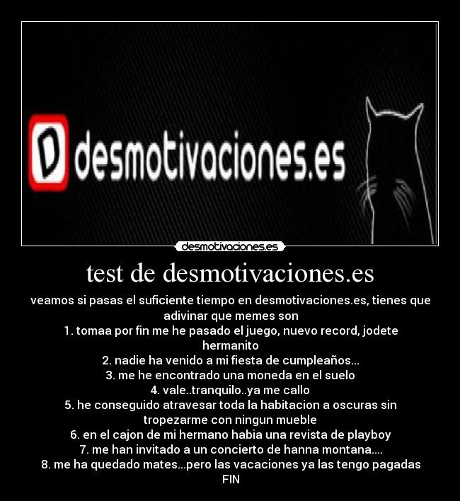 test de desmotivaciones.es - veamos si pasas el suficiente tiempo en desmotivaciones.es, tienes que
adivinar que memes son
1. tomaa por fin me he pasado el juego, nuevo record, jodete
hermanito
2. nadie ha venido a mi fiesta de cumpleaños...
3. me he encontrado una moneda en el suelo
4. vale..tranquilo..ya me callo
5. he conseguido atravesar toda la habitacion a oscuras sin
tropezarme con ningun mueble
6. en el cajon de mi hermano habia una revista de playboy
7. me han invitado a un concierto de hanna montana....
8. me ha quedado mates...pero las vacaciones ya las tengo pagadas
FIN