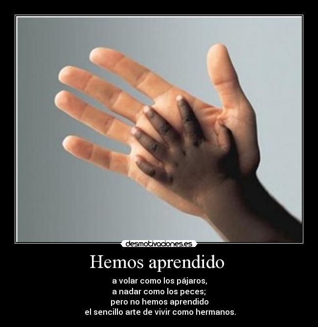 Hemos aprendido  - a volar como los pájaros,
 a nadar como los peces; 
pero no hemos aprendido
 el sencillo arte de vivir como hermanos.