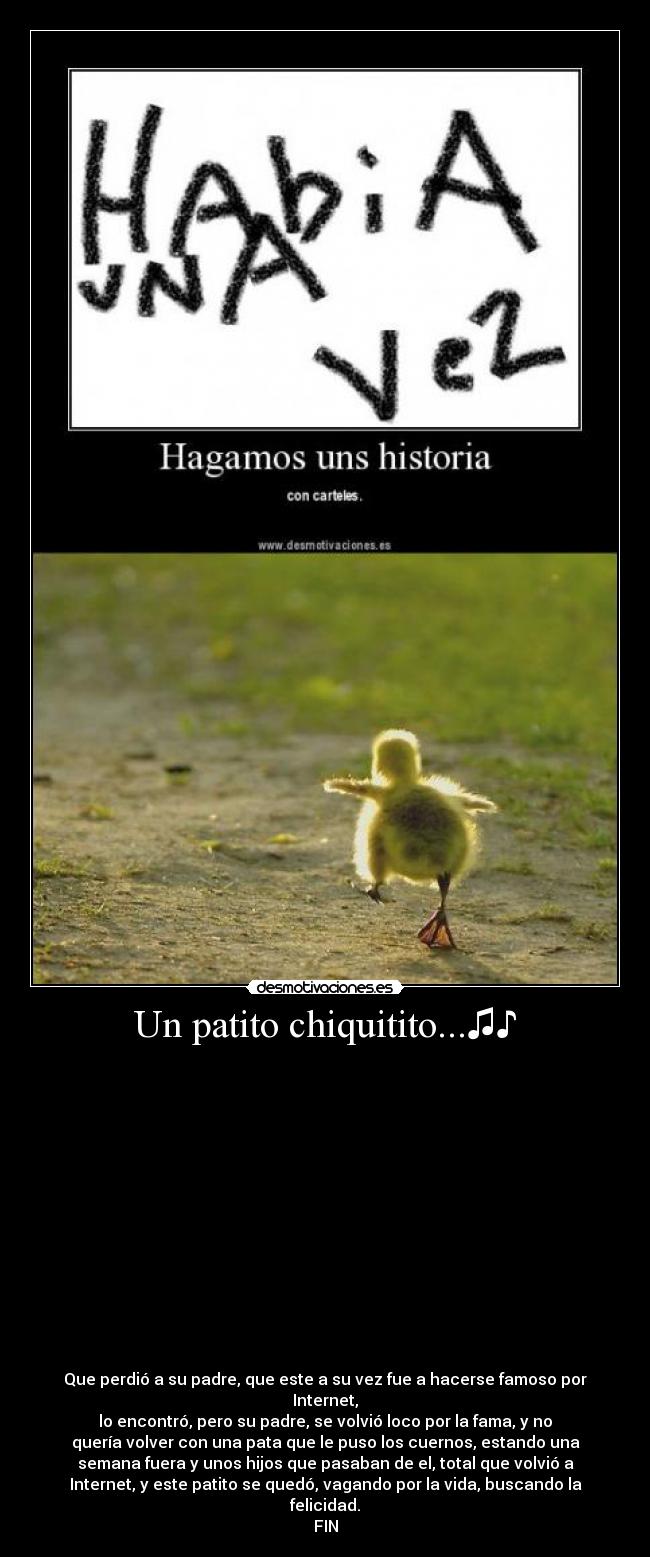 Un patito chiquitito...♫♪ -
Que perdió a su padre, que este a su vez fue a hacerse famoso por
Internet,
lo encontró, pero su padre, se volvió loco por la fama, y no
quería volver con una pata que le puso los cuernos, estando una
semana fuera y unos hijos que pasaban de el, total que volvió a
Internet, y este patito se quedó, vagando por la vida, buscando la
felicidad.
FIN