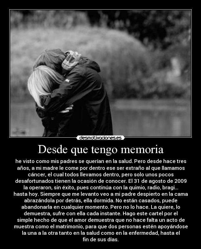 Desde que tengo memoria - he visto como mis padres se querían en la salud. Pero desde hace tres
años, a mi madre le come por dentro ese ser extraño al que llamamos
cáncer, el cual todos llevamos dentro, pero solo unos pocos
desafortunados tienen la ocasión de conocer. El 31 de agosto de 2009
la operaron, sin éxito, pues continúa con la quimio, radio, bragi...
hasta hoy. Siempre que me levanto veo a mi padre despierto en la cama
abrazándola por detrás, ella dormida. No están casados, puede
abandonarla en cualquier momento. Pero no lo hace. La quiere, lo
demuestra, sufre con ella cada instante. Hago este cartel por el
simple hecho de que el amor demuestra que no hace falta un acto de
muestra como el matrimonio, para que dos personas estén apoyándose
la una a la otra tanto en la salud como en la enfermedad, hasta el
fin de sus días.