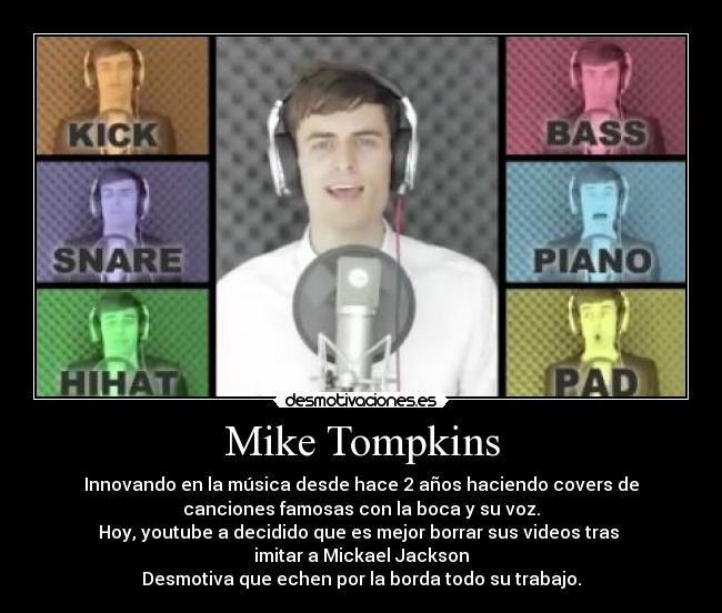 Mike Tompkins - Innovando en la música desde hace 2 años haciendo covers de
canciones famosas con la boca y su voz.
Hoy, youtube a decidido que es mejor borrar sus videos tras 
imitar a Mickael Jackson
Desmotiva que echen por la borda todo su trabajo.