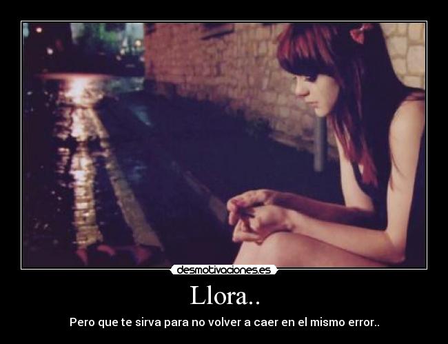Llora.. - Pero que te sirva para no volver a caer en el mismo error..