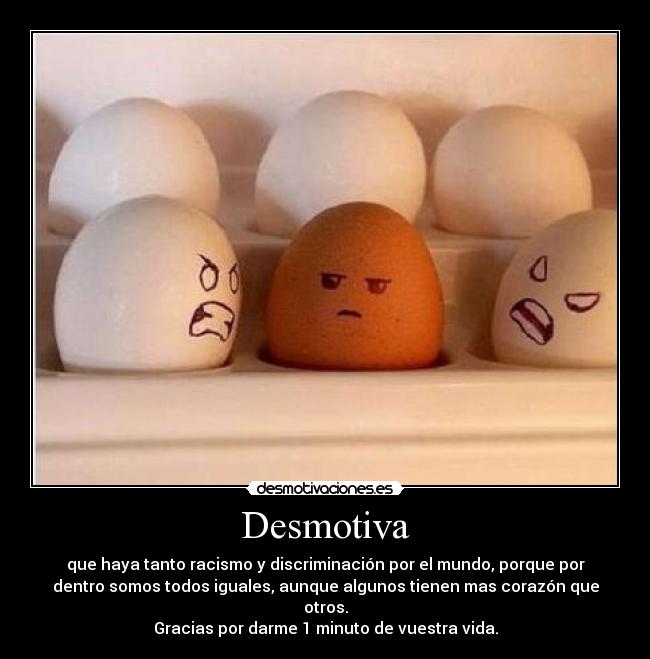 Desmotiva - que haya tanto racismo y discriminación por el mundo, porque por
dentro somos todos iguales, aunque algunos tienen mas corazón que
otros.
Gracias por darme 1 minuto de vuestra vida.