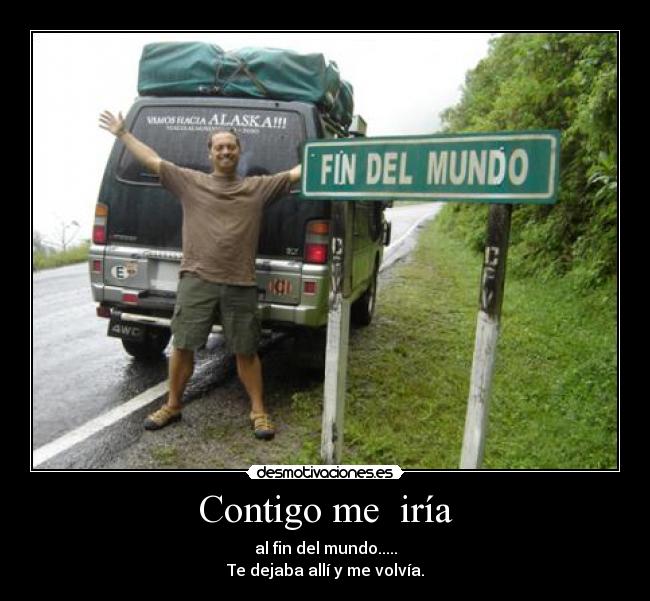 Contigo me  iría - al fin del mundo.....
Te dejaba allí y me volvía.