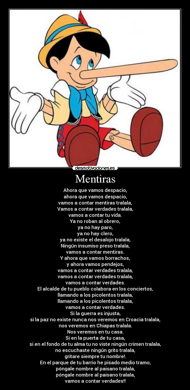 Mentiras - Ahora que vamos despacio,
ahora que vamos despacio,
vamos a contar mentiras tralala,
Vamos a contar verdades tralala,
vamos a contar tu vida.
Ya no roban al obrero,
ya no hay paro,
ya no hay clero,
ya no existe el desalojo tralala,
Ningún insumiso preso tralala,
vamos a contar mentiras.
Y ahora que vamos borrachos,
y ahora vamos pendejos,
vamos a contar verdades tralala,
vamos a contar verdades tralala,
vamos a contar verdades.
El alcalde de tu pueblo colabora en los conciertos,
llamando a los picolentos tralala,
llamando a los picolentos tralala,
vamos a contar verdades.
Si la guerra es injusta,
si la paz no existe nunca nos veremos en Croacia tralala,
nos veremos en Chiapas tralala.
Nos veremos en tu casa.
Si en la puerta de tu casa,
si en el fondo de tu alma tu no viste ningún crimen tralala,
no escuchaste ningún grito tralala,
gritare siempre tu nombre!.
En el parque de tu barrio he pisado medio tramo,
póngale nombre al paisano tralala,
póngale nombre al paisano tralala,
vamos a contar verdades!!