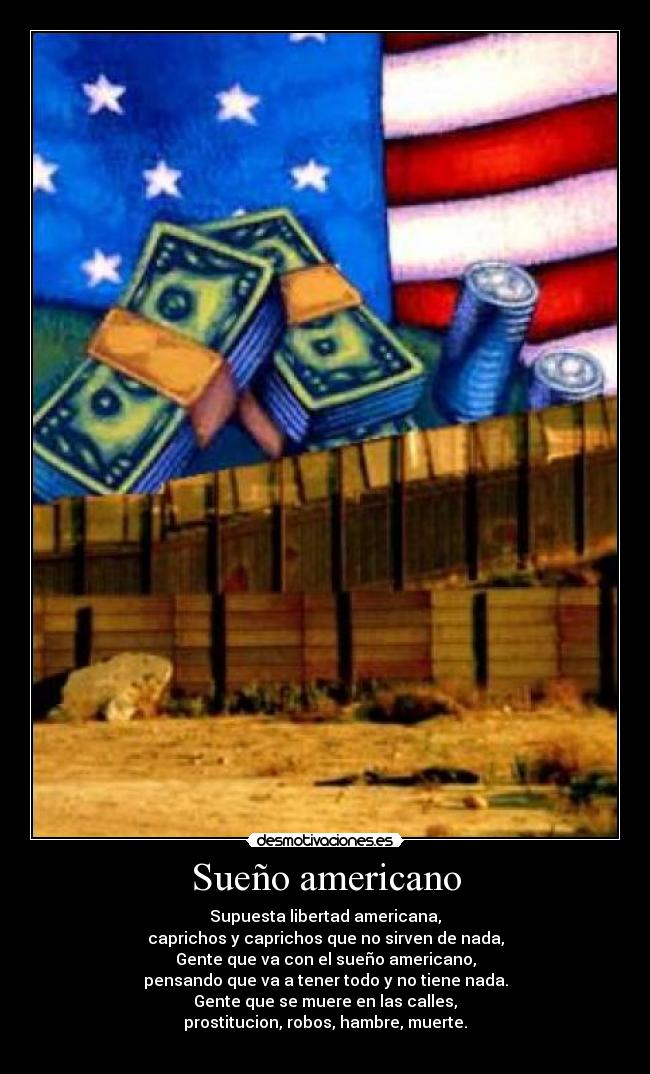 Sueño americano - Supuesta libertad americana,
caprichos y caprichos que no sirven de nada,
Gente que va con el sueño americano,
pensando que va a tener todo y no tiene nada.
Gente que se muere en las calles,
prostitucion, robos, hambre, muerte.
