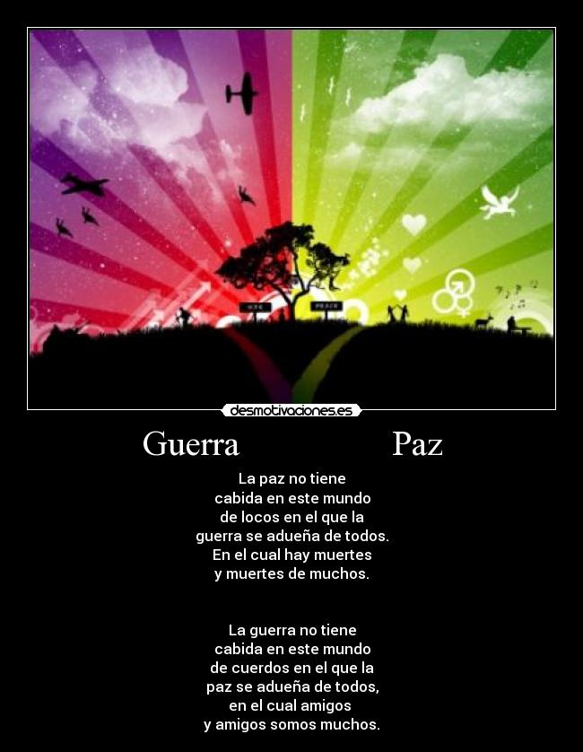 Guerra                 Paz - La paz no tiene
cabida en este mundo
de locos en el que la
guerra se adueña de todos.
En el cual hay muertes
y muertes de muchos.


La guerra no tiene
cabida en este mundo
de cuerdos en el que la
paz se adueña de todos,
en el cual amigos 
y amigos somos muchos.