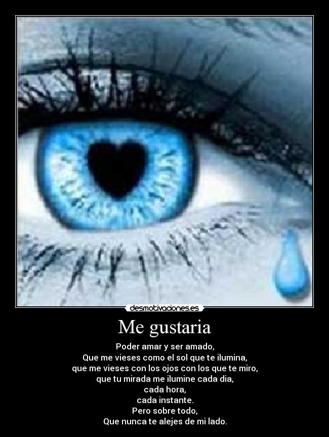 Me gustaria - Poder amar y ser amado,
Que me vieses como el sol que te ilumina,
que me vieses con los ojos con los que te miro,
que tu mirada me ilumine cada dia,
cada hora,
cada instante.
Pero sobre todo,
Que nunca te alejes de mi lado.