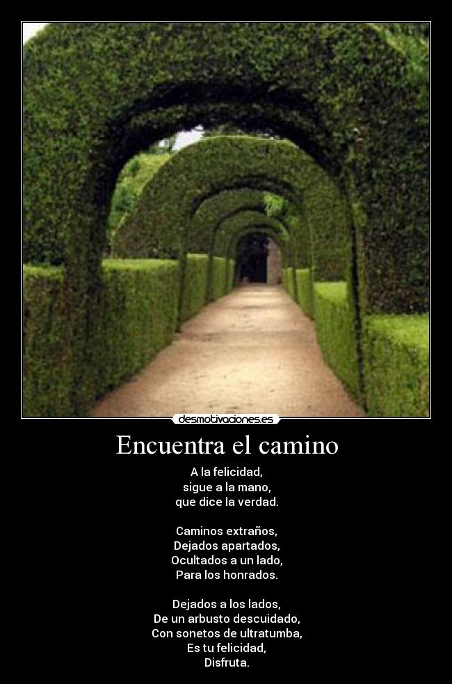 Encuentra el camino - A la felicidad,
sigue a la mano,
que dice la verdad.
Caminos extraños,
Dejados apartados,
Ocultados a un lado,
Para los honrados.
Dejados a los lados,
De un arbusto descuidado,
Con sonetos de ultratumba,
Es tu felicidad,
Disfruta.