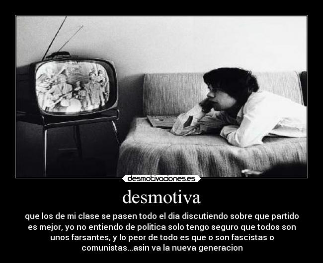 desmotiva - que los de mi clase se pasen todo el dia discutiendo sobre que partido
es mejor, yo no entiendo de politica solo tengo seguro que todos son
unos farsantes, y lo peor de todo es que o son fascistas o
comunistas...asin va la nueva generacion