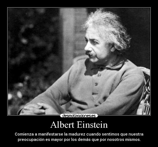 Albert Einstein - Comienza a manifestarse la madurez cuando sentimos que nuestra
preocupación es mayor por los demás que por nosotros mismos.