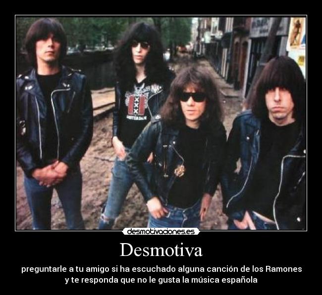 Desmotiva - preguntarle a tu amigo si ha escuchado alguna canción de los Ramones
y te responda que no le gusta la música española