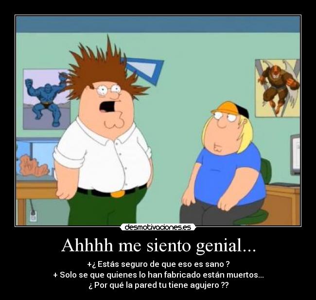 Ahhhh me siento genial... - +¿ Estás seguro de que eso es sano ?
+ Solo se que quienes lo han fabricado están muertos...
¿ Por qué la pared tu tiene agujero ??