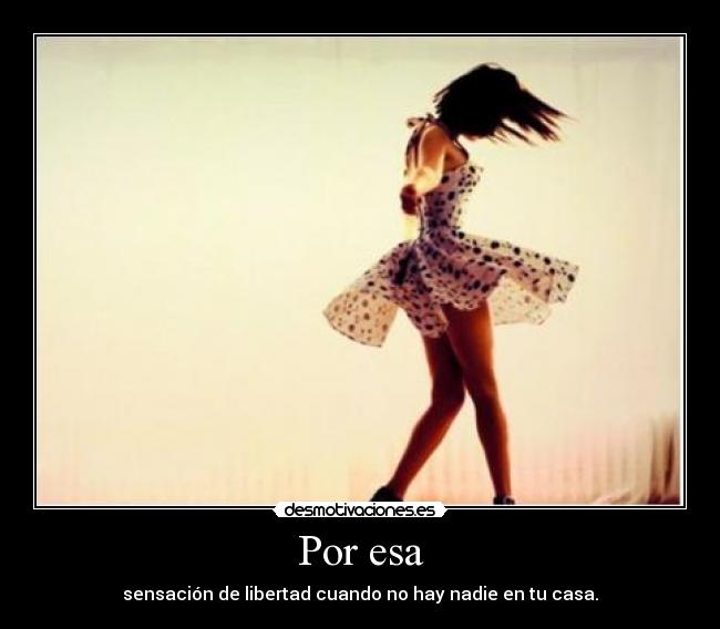 Por esa - sensación de libertad cuando no hay nadie en tu casa.