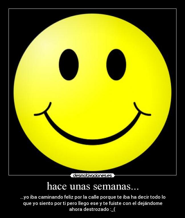 hace unas semanas... - ...yo iba caminando feliz por la calle porque te iba ha decir todo lo
que yo siento por ti pero llego ese y te fuiste con el dejándome
ahora destrozado :_(