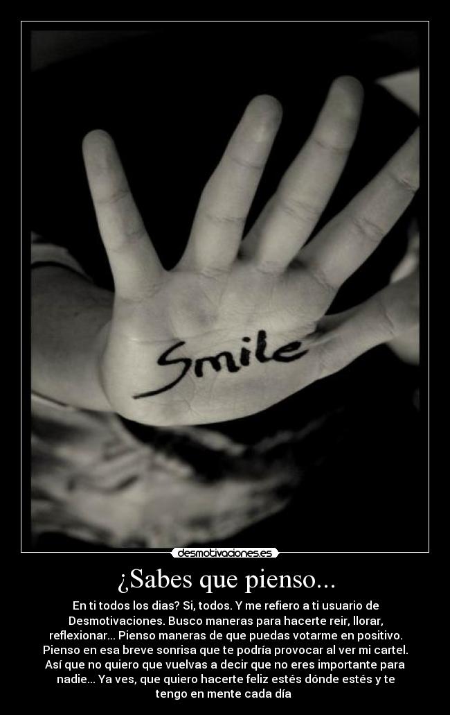 ¿Sabes que pienso... - En ti todos los dias? Si, todos. Y me refiero a ti usuario de
Desmotivaciones. Busco maneras para hacerte reir, llorar,
reflexionar... Pienso maneras de que puedas votarme en positivo.
Pienso en esa breve sonrisa que te podría provocar al ver mi cartel.
Así que no quiero que vuelvas a decir que no eres importante para
nadie... Ya ves, que quiero hacerte feliz estés dónde estés y te
tengo en mente cada día