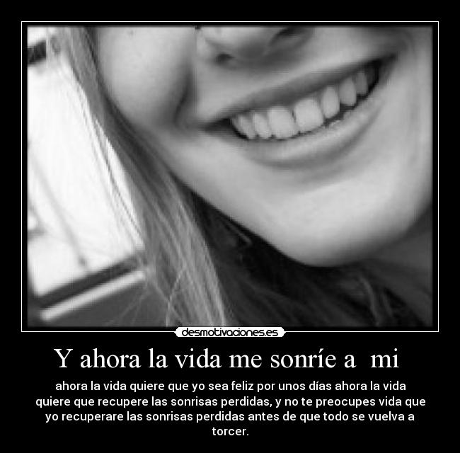 Y ahora la vida me sonríe a  mi  - ahora la vida quiere que yo sea feliz por unos días ahora la vida
quiere que recupere las sonrisas perdidas, y no te preocupes vida que
yo recuperare las sonrisas perdidas antes de que todo se vuelva a
torcer.