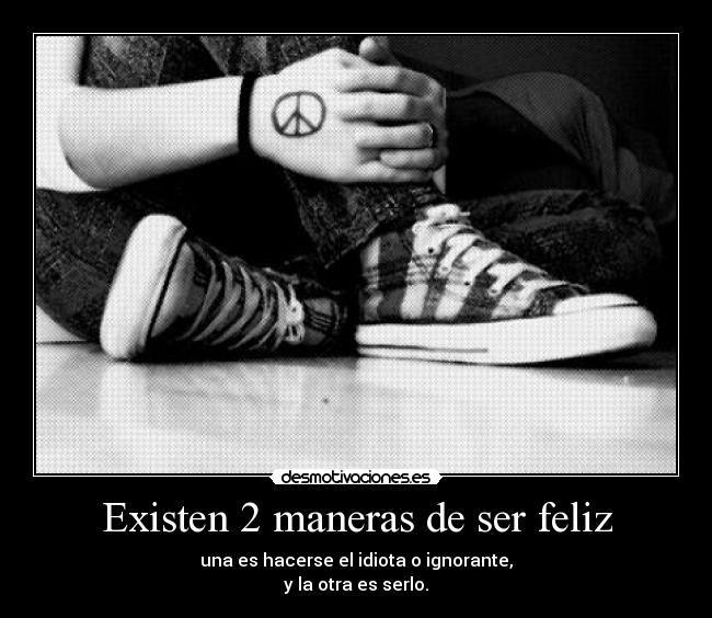 Existen 2 maneras de ser feliz - una es hacerse el idiota o ignorante,
y la otra es serlo.