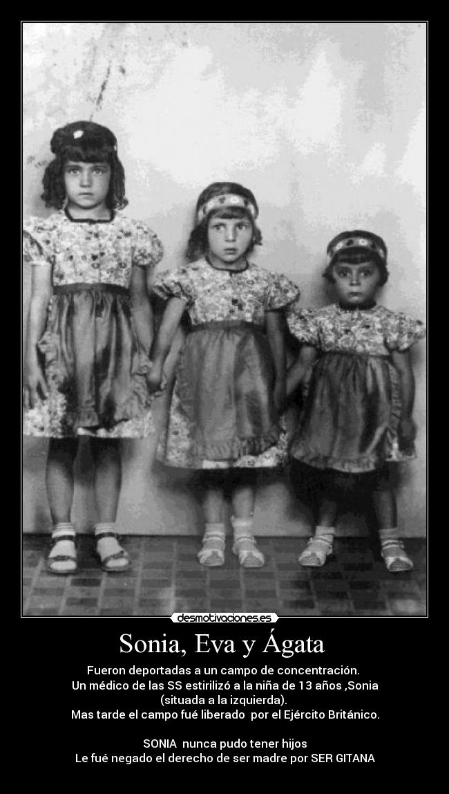 Sonia, Eva y Ágata  - Fueron deportadas a un campo de concentración. 
Un médico de las SS estirilizó a la niña de 13 años ,Sonia
(situada a la izquierda). 
Mas tarde el campo fué liberado  por el Ejército Británico.

SONIA  nunca pudo tener hijos
Le fué negado el derecho de ser madre por SER GITANA
