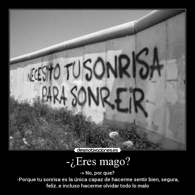 -¿Eres mago? - -> No, por que?
-Porque tu sonrisa es la única capaz de hacerme sentir bien, segura,
feliz..e incluso hacerme olvidar todo lo malo