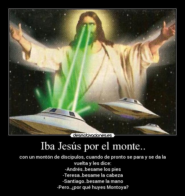 Iba Jesús por el monte.. - con un montón de díscipulos, cuando de pronto se para y se da la vuelta y les dice:
-Andrés..besame los pies
-Teresa..besame la cabeza
-Santiago..besame la mano
-Pero..¿por qué huyes Montoya?