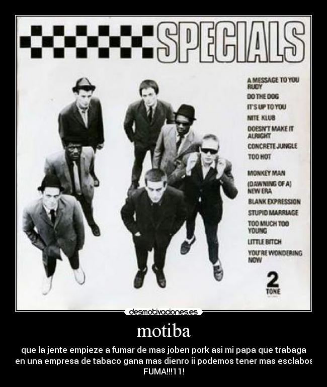 motiba - que la jente empieze a fumar de mas joben pork asi mi papa que trabaga
en una empresa de tabaco gana mas dienro ii podemos tener mas esclabos
FUMA!!!11!